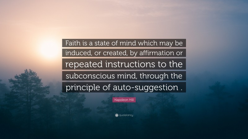 Napoleon Hill Quote: “Faith is a state of mind which may be induced, or created, by affirmation or repeated instructions to the subconscious mind, through the principle of auto-suggestion .”