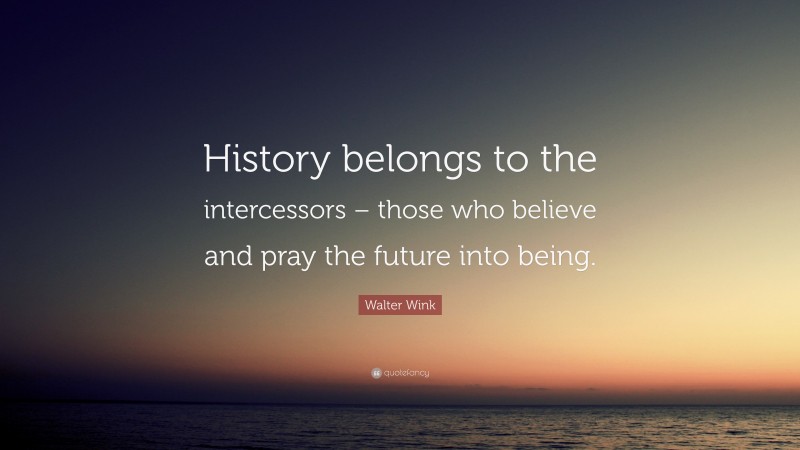 Walter Wink Quote: “History belongs to the intercessors – those who believe and pray the future into being.”