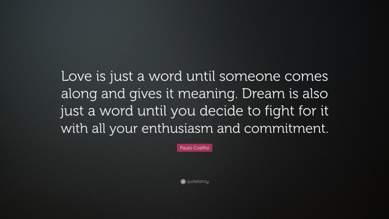 Paulo Coelho Quote: “Love is just a word until someone comes along and gives it meaning. Dream is also just a word until you decide to fight for it with all your enthusiasm and commitment.”