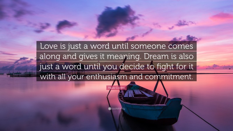 Paulo Coelho Quote: “Love is just a word until someone comes along and gives it meaning. Dream is also just a word until you decide to fight for it with all your enthusiasm and commitment.”