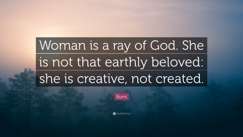 Rumi Quote: “Woman is a ray of God. She is not that earthly beloved: she is creative, not created.”