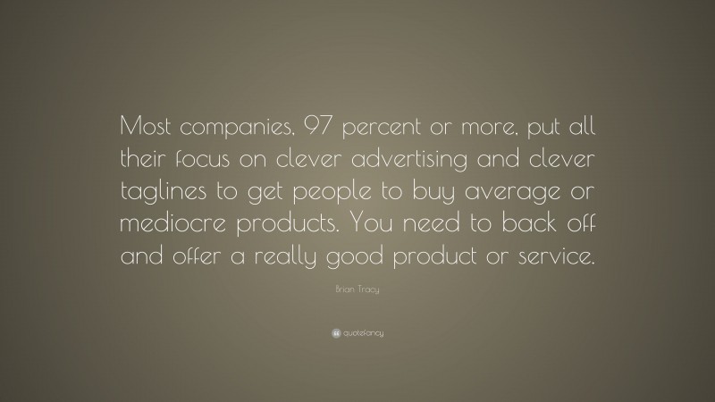 Brian Tracy Quote: “Most companies, 97 percent or more, put all their focus on clever advertising and clever taglines to get people to buy average or mediocre products. You need to back off and offer a really good product or service.”