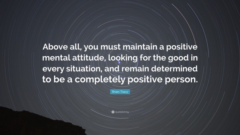Brian Tracy Quote: “Above all, you must maintain a positive mental attitude, looking for the good in every situation, and remain determined to be a completely positive person.”