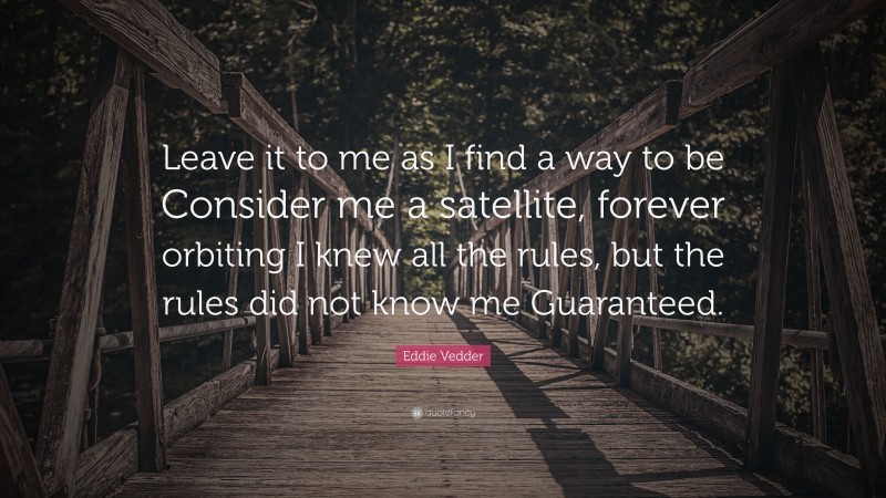 Eddie Vedder Quote: “Leave it to me as I find a way to be Consider me a satellite, forever orbiting I knew all the rules, but the rules did not know me Guaranteed.”