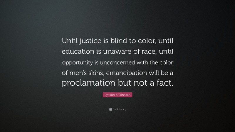 Lyndon B. Johnson Quote: “Until justice is blind to color, until education is unaware of race, until opportunity is unconcerned with the color of men’s skins, emancipation will be a proclamation but not a fact.”