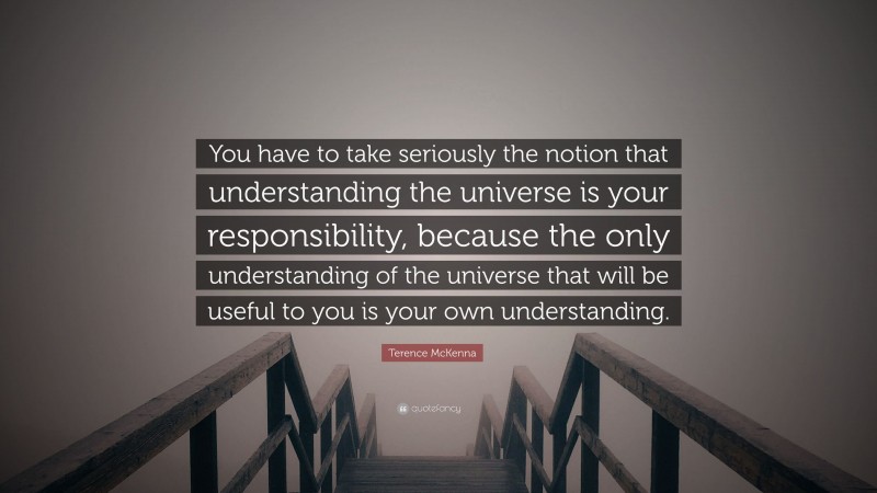 Terence McKenna Quote: “You have to take seriously the notion that understanding the universe is your responsibility, because the only understanding of the universe that will be useful to you is your own understanding.”