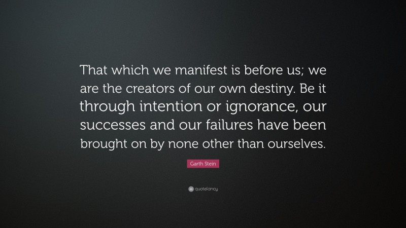 Garth Stein Quote: “That which we manifest is before us; we are the creators of our own destiny. Be it through intention or ignorance, our successes and our failures have been brought on by none other than ourselves.”