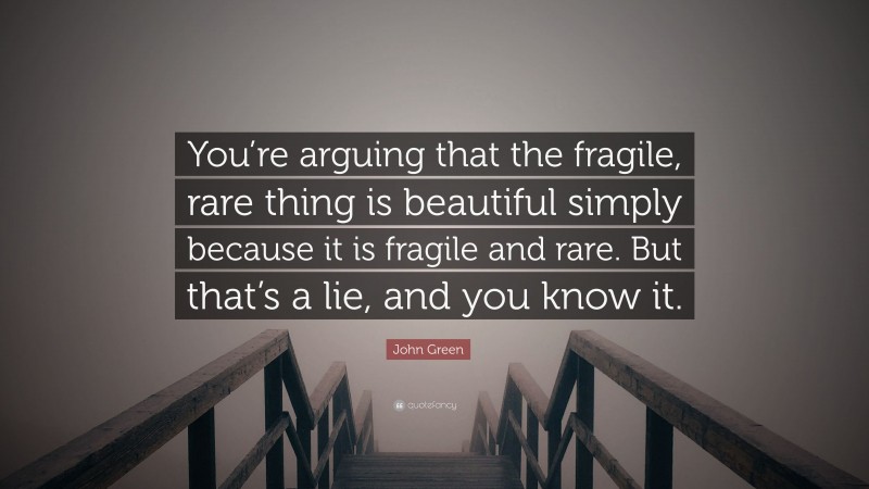 John Green Quote: “You’re arguing that the fragile, rare thing is beautiful simply because it is fragile and rare. But that’s a lie, and you know it.”