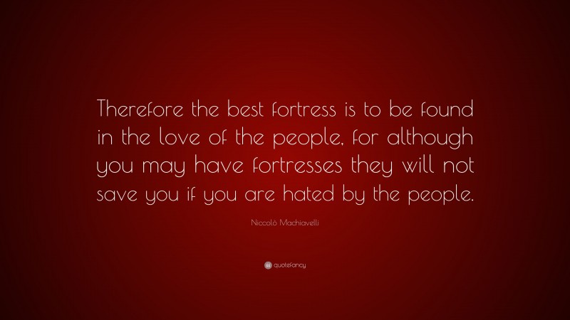 Niccolò Machiavelli Quote: “Therefore the best fortress is to be found in the love of the people, for although you may have fortresses they will not save you if you are hated by the people.”