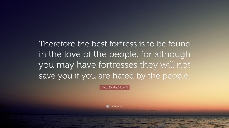 Niccolò Machiavelli Quote: “Therefore the best fortress is to be found in the love of the people, for although you may have fortresses they will not save you if you are hated by the people.”