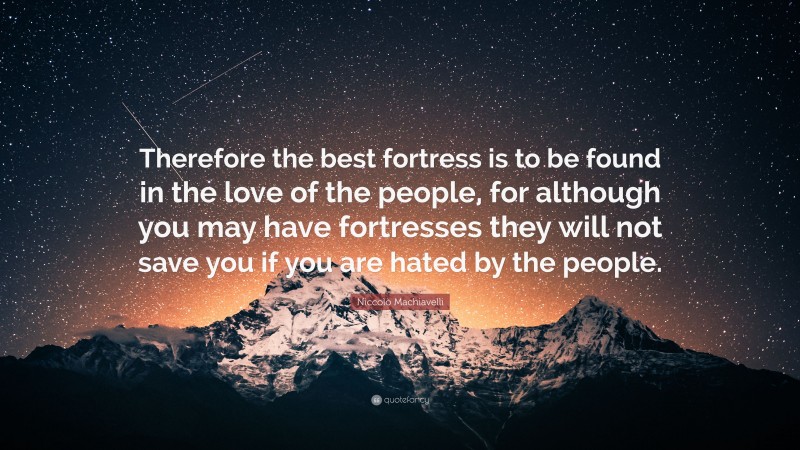 Niccolò Machiavelli Quote: “Therefore the best fortress is to be found in the love of the people, for although you may have fortresses they will not save you if you are hated by the people.”