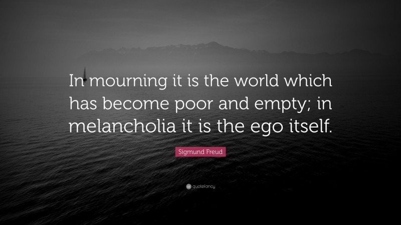 Sigmund Freud Quote: “In mourning it is the world which has become poor and empty; in melancholia it is the ego itself.”