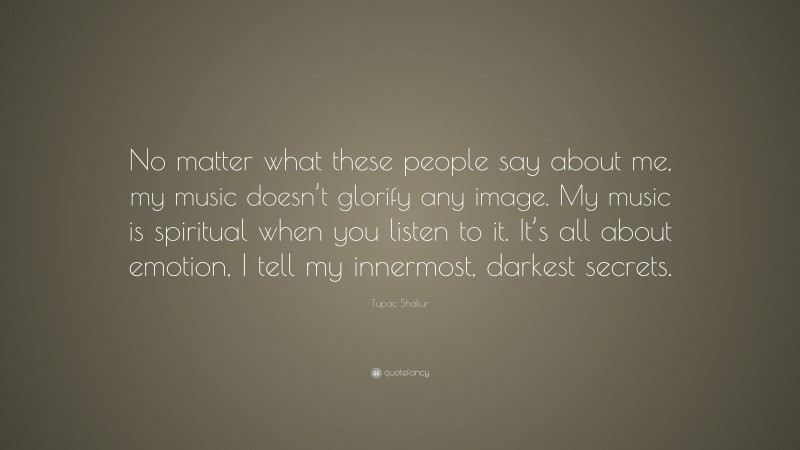 Tupac Shakur Quote: “No matter what these people say about me, my music doesn’t glorify any image. My music is spiritual when you listen to it. It’s all about emotion, I tell my innermost, darkest secrets.”
