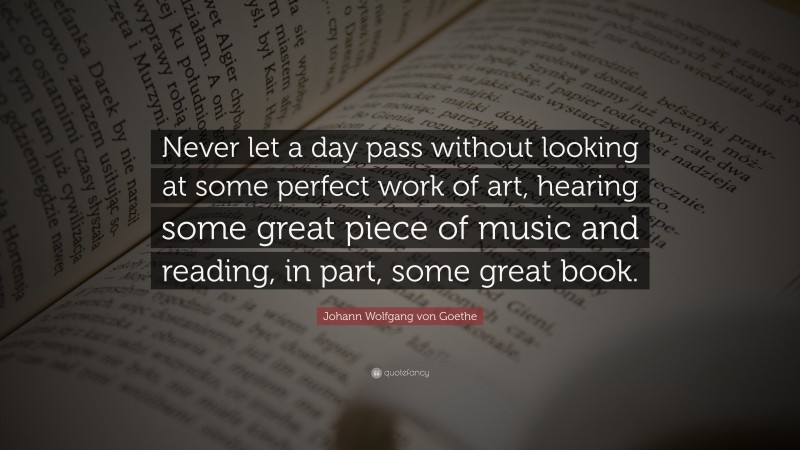 Johann Wolfgang von Goethe Quote: “Never let a day pass without looking at some perfect work of art, hearing some great piece of music and reading, in part, some great book.”