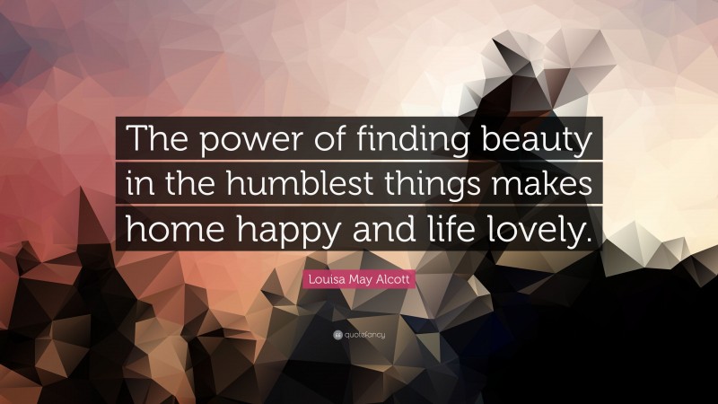 Louisa May Alcott Quote: “The power of finding beauty in the humblest things makes home happy and life lovely.”