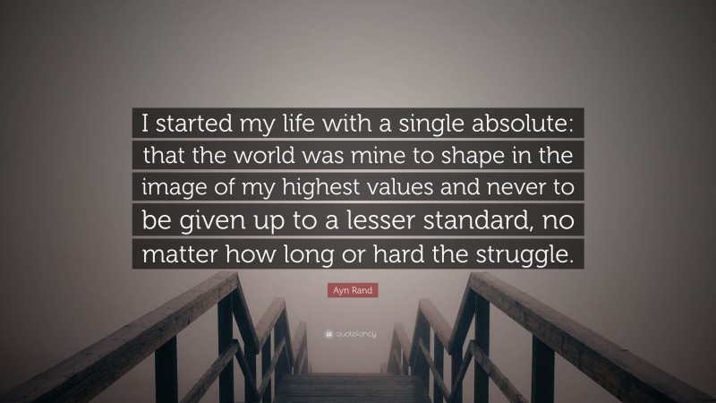 Ayn Rand Quote: “I started my life with a single absolute: that the world was mine to shape in the image of my highest values and never to be given up to a lesser standard, no matter how long or hard the struggle.”