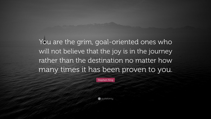 Stephen King Quote: “You are the grim, goal-oriented ones who will not believe that the joy is in the journey rather than the destination no matter how many times it has been proven to you.”