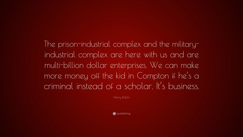 Henry Rollins Quote: “The prison-industrial complex and the military-industrial complex are here with us and are multi-billion dollar enterprises. We can make more money off the kid in Compton if he’s a criminal instead of a scholar. It’s business.”