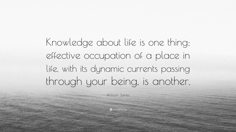 William James Quote: “Knowledge about life is one thing; effective occupation of a place in life, with its dynamic currents passing through your being, is another.”