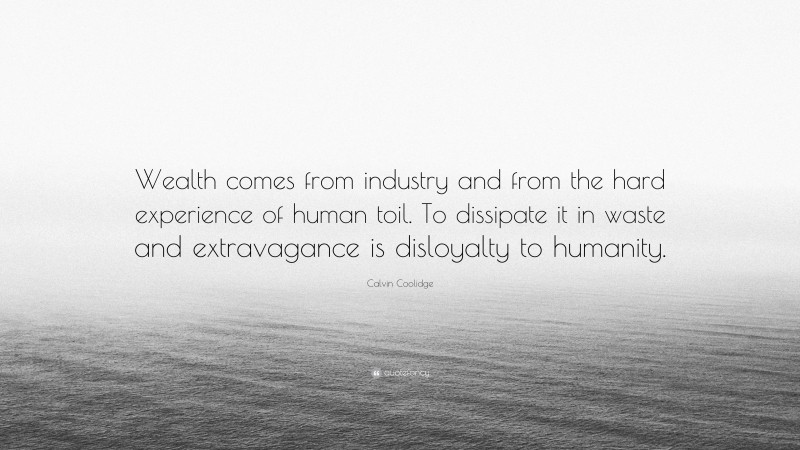Calvin Coolidge Quote: “Wealth comes from industry and from the hard experience of human toil. To dissipate it in waste and extravagance is disloyalty to humanity.”
