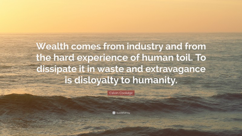 Calvin Coolidge Quote: “Wealth comes from industry and from the hard experience of human toil. To dissipate it in waste and extravagance is disloyalty to humanity.”
