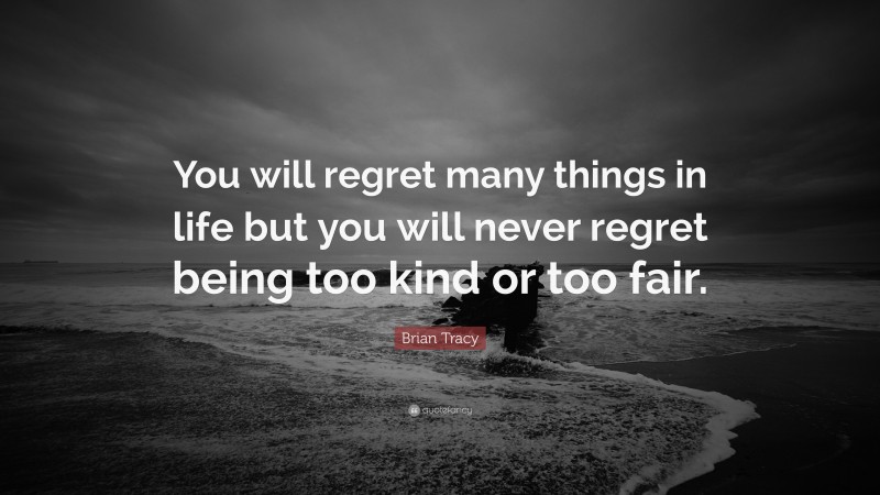 Brian Tracy Quote: “You will regret many things in life but you will never regret being too kind or too fair.”