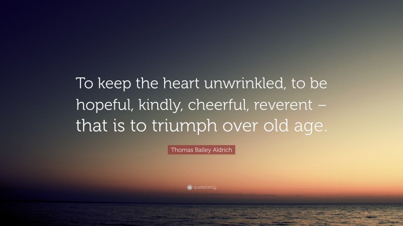 Thomas Bailey Aldrich Quote: “To keep the heart unwrinkled, to be hopeful, kindly, cheerful, reverent – that is to triumph over old age.”