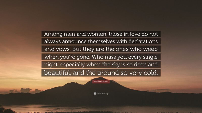 Alice Hoffman Quote: “Among men and women, those in love do not always announce themselves with declarations and vows. But they are the ones who weep when you’re gone. Who miss you every single night, especially when the sky is so deep and beautiful, and the ground so very cold.”
