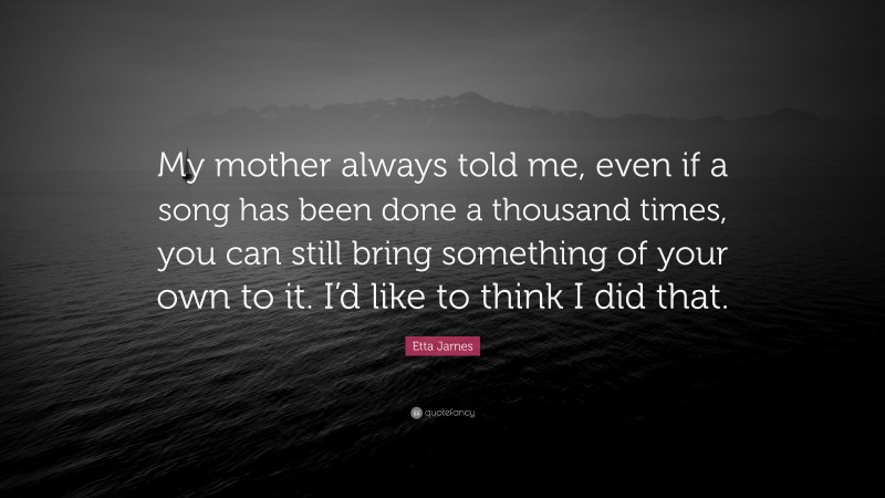 Etta James Quote: “My mother always told me, even if a song has been done a thousand times, you can still bring something of your own to it. I’d like to think I did that.”
