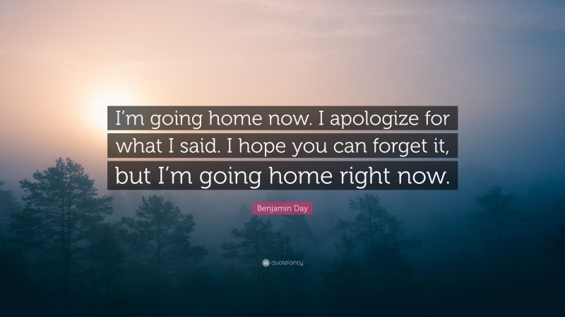 Benjamin Day Quote: “I’m going home now. I apologize for what I said. I hope you can forget it, but I’m going home right now.”