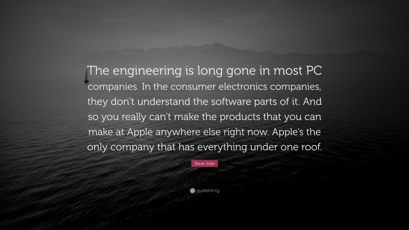 Steve Jobs Quote: “The engineering is long gone in most PC companies. In the consumer electronics companies, they don’t understand the software parts of it. And so you really can’t make the products that you can make at Apple anywhere else right now. Apple’s the only company that has everything under one roof.”