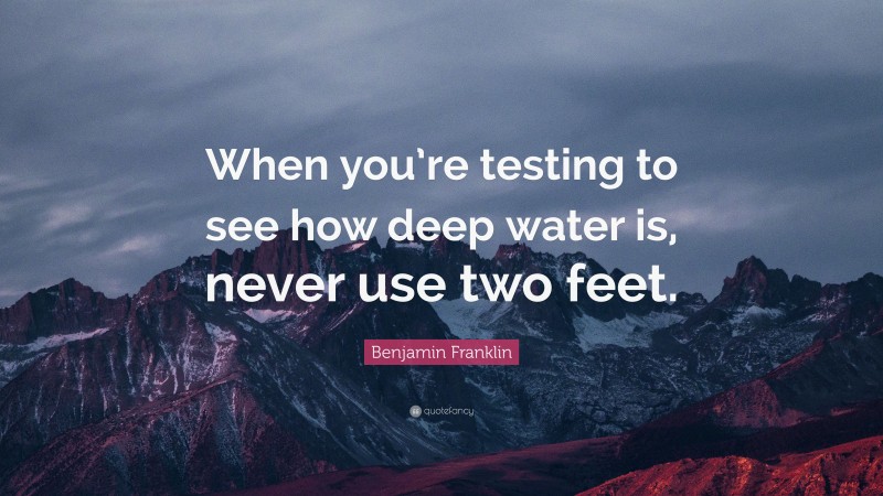Benjamin Franklin Quote: “When you’re testing to see how deep water is, never use two feet.”