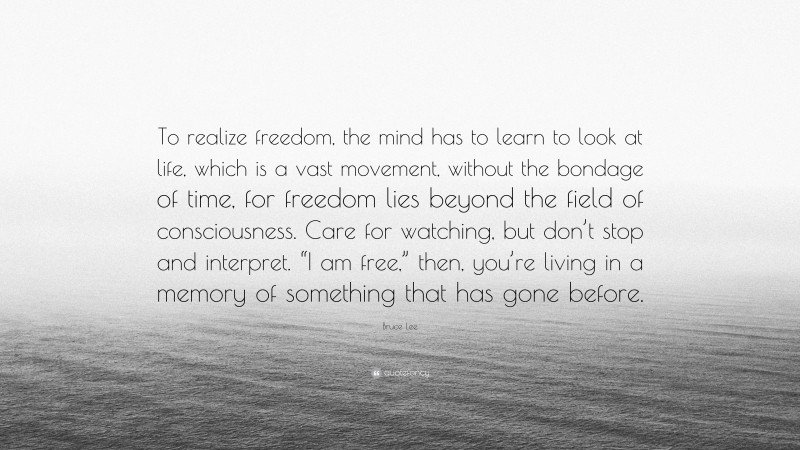 Bruce Lee Quote: “To realize freedom, the mind has to learn to look at life, which is a vast movement, without the bondage of time, for freedom lies beyond the field of consciousness. Care for watching, but don’t stop and interpret. “I am free,” then, you’re living in a memory of something that has gone before.”