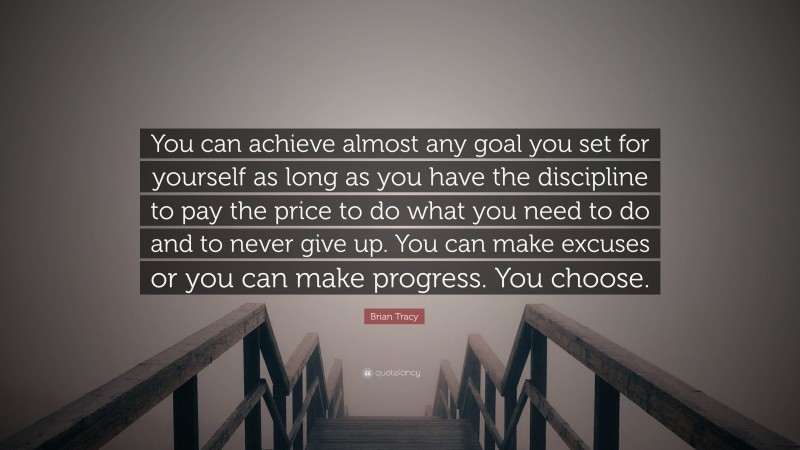 Brian Tracy Quote: “You can achieve almost any goal you set for yourself as long as you have the discipline to pay the price to do what you need to do and to never give up. You can make excuses or you can make progress. You choose.”