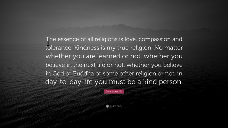 Dalai Lama XIV Quote: “The essence of all religions is love, compassion and tolerance. Kindness is my true religion. No matter whether you are learned or not, whether you believe in the next life or not, whether you believe in God or Buddha or some other religion or not, in day-to-day life you must be a kind person.”