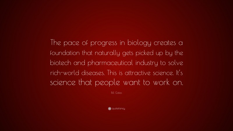 Bill Gates Quote: “The pace of progress in biology creates a foundation that naturally gets picked up by the biotech and pharmaceutical industry to solve rich-world diseases. This is attractive science. It’s science that people want to work on.”
