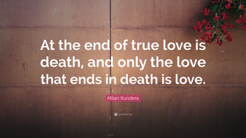 Milan Kundera Quote: “At the end of true love is death, and only the love that ends in death is love.”