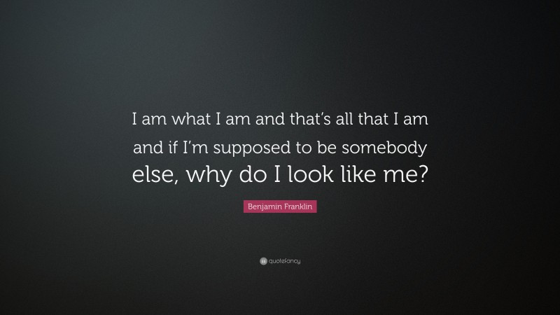Benjamin Franklin Quote: “I am what I am and that’s all that I am and if I’m supposed to be somebody else, why do I look like me?”