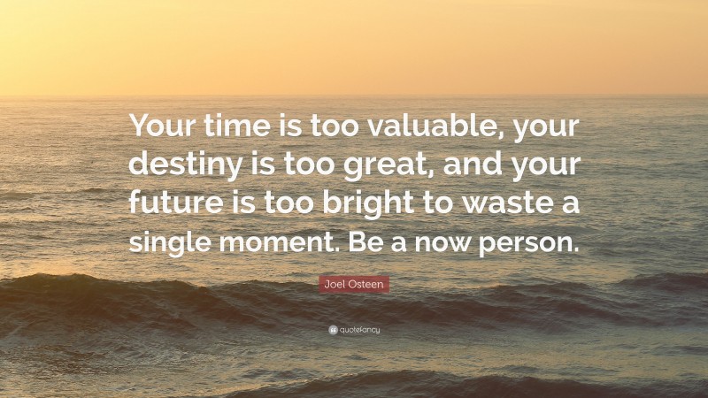 Joel Osteen Quote: “Your time is too valuable, your destiny is too great, and your future is too bright to waste a single moment. Be a now person.”
