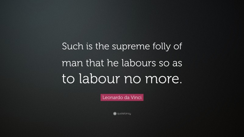 Leonardo da Vinci Quote: “Such is the supreme folly of man that he labours so as to labour no more.”