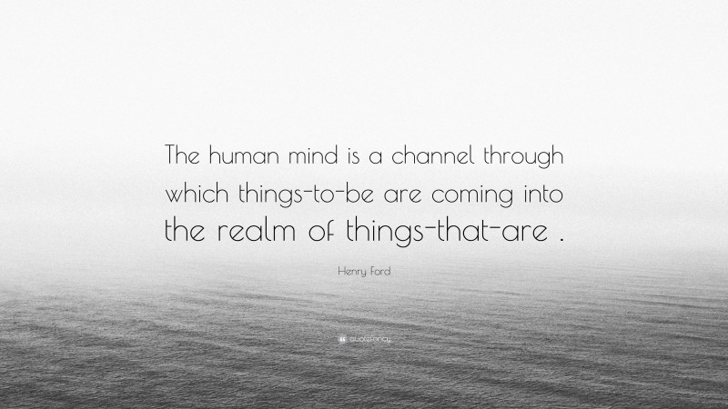 Henry Ford Quote: “The human mind is a channel through which things-to-be are coming into the realm of things-that-are .”