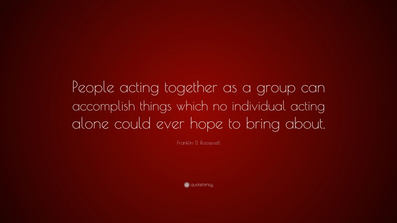 Franklin D. Roosevelt Quote: “People acting together as a group can accomplish things which no individual acting alone could ever hope to bring about.”