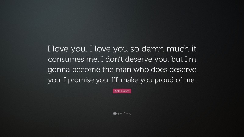 Abbi Glines Quote: “I love you. I love you so damn much it consumes me. I don’t deserve you, but I’m gonna become the man who does deserve you. I promise you. I’ll make you proud of me.”