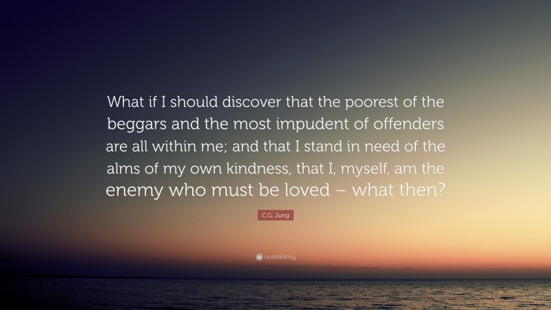 C.G. Jung Quote: “What if I should discover that the poorest of the beggars and the most impudent of offenders are all within me; and that I stand in need of the alms of my own kindness, that I, myself, am the enemy who must be loved – what then?”