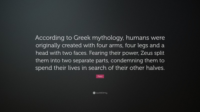 Plato Quote: “According to Greek mythology, humans were originally created with four arms, four legs and a head with two faces. Fearing their power, Zeus split them into two separate parts, condemning them to spend their lives in search of their other halves.”