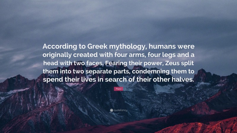Plato Quote: “According to Greek mythology, humans were originally created with four arms, four legs and a head with two faces. Fearing their power, Zeus split them into two separate parts, condemning them to spend their lives in search of their other halves.”