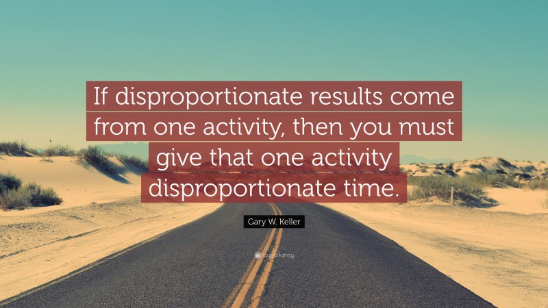 Gary W. Keller Quote: “If disproportionate results come from one activity, then you must give that one activity disproportionate time.”