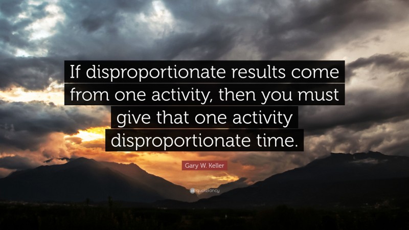 Gary W. Keller Quote: “If disproportionate results come from one activity, then you must give that one activity disproportionate time.”