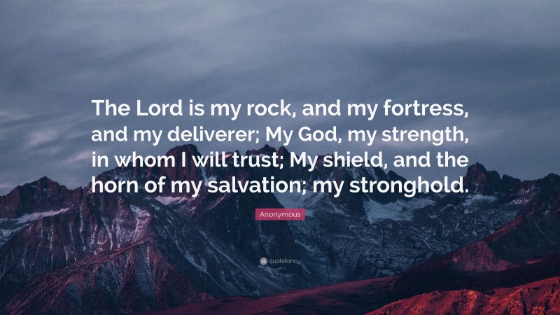 Anonymous Quote: “The Lord is my rock, and my fortress, and my deliverer; My God, my strength, in whom I will trust; My shield, and the horn of my salvation; my stronghold.”