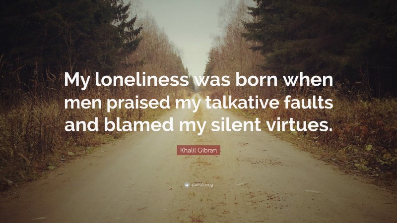 Khalil Gibran Quote: “My loneliness was born when men praised my talkative faults and blamed my silent virtues.”